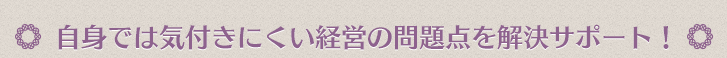 自身では気付きにくい経営の問題点を解決サポート！