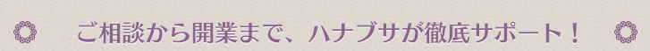 ご相談から開業まで、ハナブサが徹底サポート！