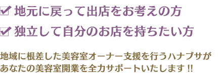 地元に戻って出店をお考えの方 独立して自分のお店を持ちたい方 地域に根ざした美容室オーナー支援を行うハナブサがあなたの美容室開業を全力サポートいたします。